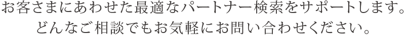 お客さまにあわせた最適なパートナー検索をサポートします。どんなご相談でもお気軽にお問い合わせください。