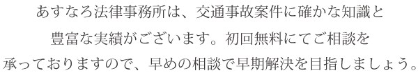 あすなろ法律事務所は、交通事故案件に確かな知識と豊富な実績がございます。
初回無料にてご相談を承っておりますので、早めの相談で早期解決を目指しましょう。