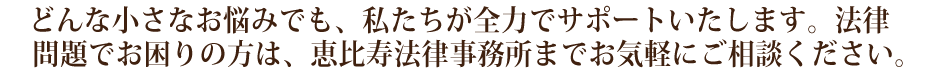 どんな小さなお悩みでも、私たちが全力でサポートいたします。法律問題でお困りの方は、恵比寿法律事務所までお気軽にご相談ください。