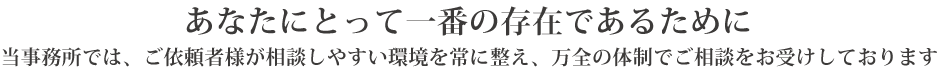 あなたにとって一番の存在であるために
当事務所では、ご依頼者様が相談しやすい環境を常に整え、万全の体制でご相談をお受けしております。