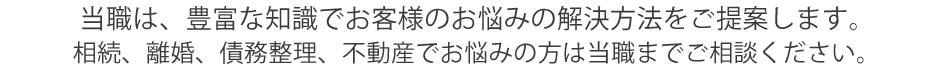 当職は、豊富な知識でお客様のお悩みの解決方法をご提案します。
相続、離婚、債務整理、不動産でお悩みの方は当職までご相談ください。