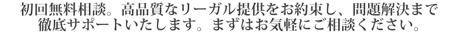 初回無料相談。高品質なリーガル提供をお約束し、問題解決まで徹底サポートいたします。まずはお気軽にご相談ください。