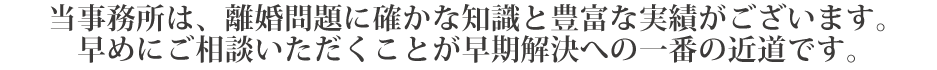 当事務所は、離婚問題に確かな知識と豊富な実績がございます。早めにご相談いただくことが早期解決への一番の近道です。