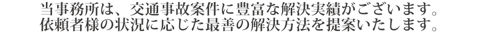 当事務所は、交通事故案件に豊富な解決実績がございます。
依頼者様の状況に応じた最善の解決方法を提案いたします。