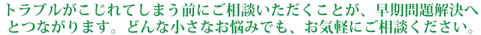 トラブルがこじれてしまう前にご相談いただくことが、早期問題解決へとつながります。どんな小さなお悩みでも、お気軽にご相談ください。