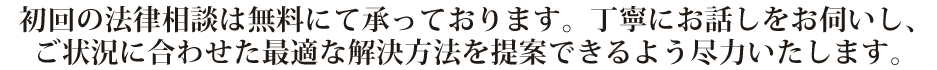 初回の法律相談は無料にて承っております。丁寧にお話しをお伺いし、ご状況に合わせた最適な解決方法を提案できるよう尽力いたします。