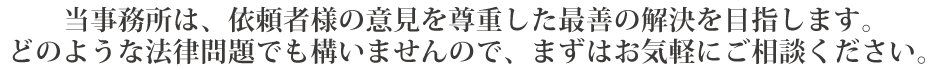 当事務所は、依頼者様の意見を尊重した最善の解決を目指します。
どのような法律問題でも構いませんので、まずはお気軽にご相談ください。