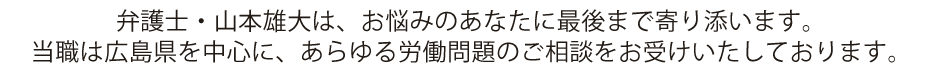 弁護士・山本雄大は、お悩みのあなたに最後まで寄り添います。
当職は広島県を中心に、あらゆる労働問題のご相談をお受けいたしております。