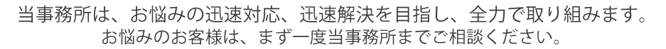 当事務所は、お悩みの迅速対応、迅速解決を目指し、全力で取り組みます。
お悩みのお客様は、まず一度当事務所までご相談ください。