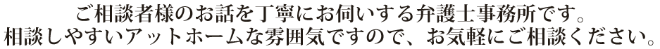 ご相談者様のお話を丁寧にお伺いする弁護士事務所です。
相談しやすいアットホームな雰囲気ですので、お気軽にご相談ください。