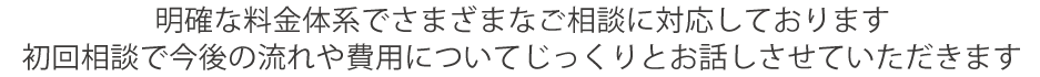 明確な料金体系でさまざまなご相談に対応しております
初回相談で今後の流れや費用についてじっくりとお話しさせていただきます
