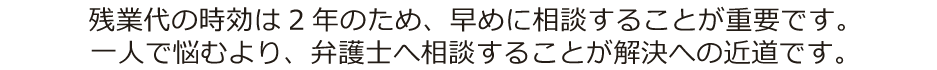 残業代の時効は2年のため、早めに相談することが重要です。
一人で悩むより、弁護士へ相談することが解決への近道です。