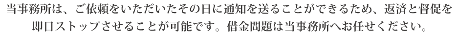 当事務所は、ご依頼をいただいたその日に通知を送ることができるため、返済と督促を即日ストップさせることが可能です。借金問題は当事務所へお任せください。