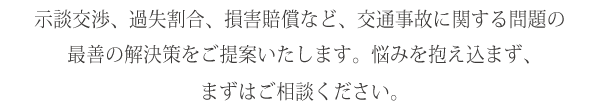 示談交渉、過失割合、損害賠償など、交通事故に関する問題の最善の解決策をご提案いたします。悩みを抱え込まず、まずはご相談ください。