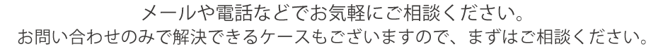 メールや電話などでお気軽にご相談ください。
お問い合わせのみで解決できるケースもございますので、まずはご相談ください。