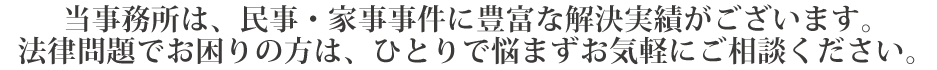 当事務所は、民事・家事事件に豊富な解決実績がございます。
法律問題でお困りの方は、ひとりで悩まずお気軽にご相談ください。