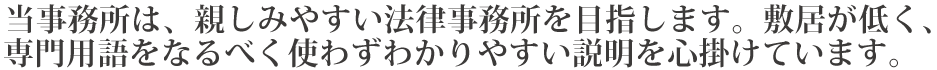 当事務所は、親しみやすい法律事務所を目指します。敷居が低く、専門用語をなるべく使わずわかりやすい説明を心掛けています。