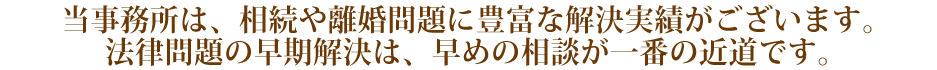 当事務所は、相続や離婚問題に豊富な解決実績がございます。
法律問題の早期解決は、早めの相談が一番の近道です。