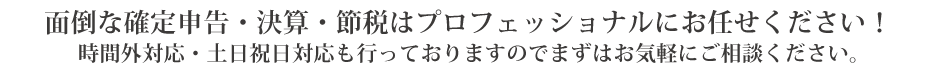 面倒な確定申告・決算・節税はプロフェッショナルにお任せください！
時間外対応・土日祝日対応も行なっておりますのでまずはお気軽にご相談ください。