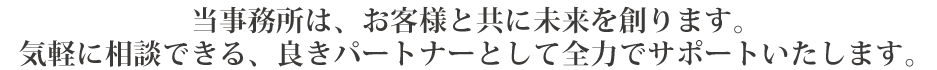 当事務所は、お客様と共に未来を創ります。
気軽に相談できる、良きパートナーとして全力でサポートいたします。