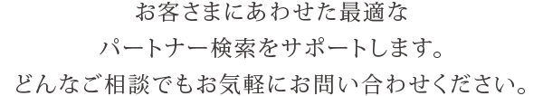 お客さまにあわせた最適なパートナー検索をサポートします。どんなご相談でもお気軽にお問い合わせください。