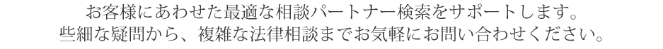 お客様にあわせた最適な相談パートナー検索をサポートします。
些細な疑問から、複雑な法律相談までお気軽にお問い合わせください。
