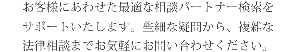 お客様にあわせた最適な相談パートナー検索をサポートします。些細な疑問から、複雑な法律相談までお気軽にお問い合わせください。