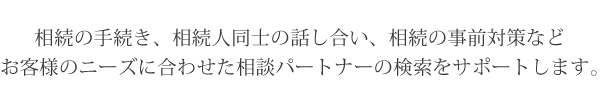 相続の手続き、相続人同士の話し合い、相続の事前対策などお客様のニーズに合わせた相談パートナーの検索をサポートします。